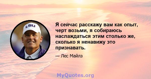 Я сейчас расскажу вам как опыт, черт возьми, я собираюсь наслаждаться этим столько же, сколько я ненавижу это признавать.