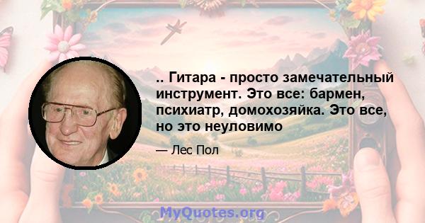 .. Гитара - просто замечательный инструмент. Это все: бармен, психиатр, домохозяйка. Это все, но это неуловимо