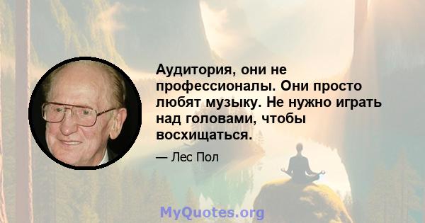 Аудитория, они не профессионалы. Они просто любят музыку. Не нужно играть над головами, чтобы восхищаться.