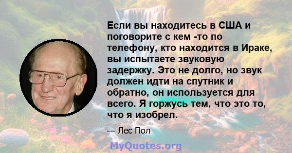 Если вы находитесь в США и поговорите с кем -то по телефону, кто находится в Ираке, вы испытаете звуковую задержку. Это не долго, но звук должен идти на спутник и обратно, он используется для всего. Я горжусь тем, что