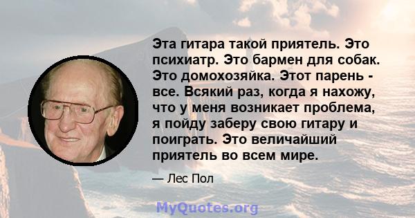 Эта гитара такой приятель. Это психиатр. Это бармен для собак. Это домохозяйка. Этот парень - все. Всякий раз, когда я нахожу, что у меня возникает проблема, я пойду заберу свою гитару и поиграть. Это величайший