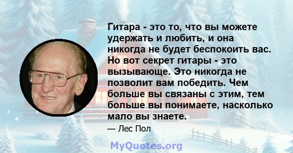 Гитара - это то, что вы можете удержать и любить, и она никогда не будет беспокоить вас. Но вот секрет гитары - это вызывающе. Это никогда не позволит вам победить. Чем больше вы связаны с этим, тем больше вы понимаете, 