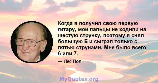 Когда я получил свою первую гитару, мои пальцы не ходили на шестую струнку, поэтому я снял большую Е и сыграл только с пятью струнами. Мне было всего 6 или 7.