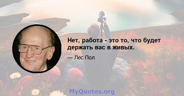 Нет, работа - это то, что будет держать вас в живых.