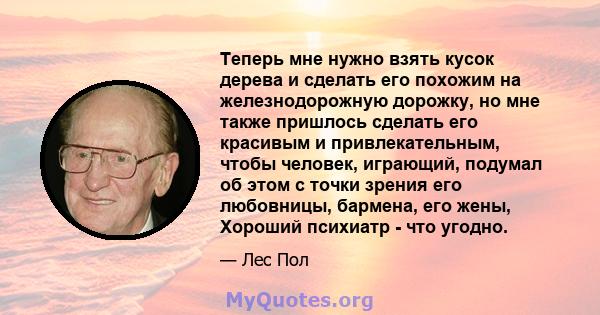 Теперь мне нужно взять кусок дерева и сделать его похожим на железнодорожную дорожку, но мне также пришлось сделать его красивым и привлекательным, чтобы человек, играющий, подумал об этом с точки зрения его любовницы,