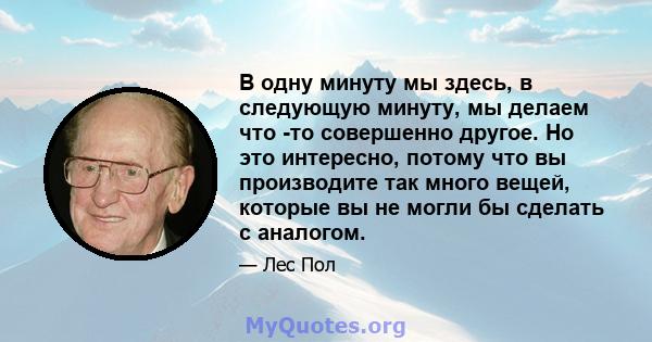 В одну минуту мы здесь, в следующую минуту, мы делаем что -то совершенно другое. Но это интересно, потому что вы производите так много вещей, которые вы не могли бы сделать с аналогом.