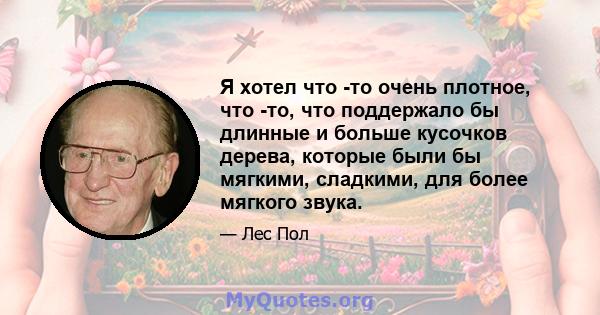 Я хотел что -то очень плотное, что -то, что поддержало бы длинные и больше кусочков дерева, которые были бы мягкими, сладкими, для более мягкого звука.