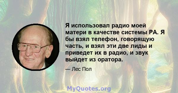 Я использовал радио моей матери в качестве системы PA. Я бы взял телефон, говорящую часть, и взял эти две лиды и приведет их в радио, и звук выйдет из оратора.