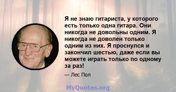 Я не знаю гитариста, у которого есть только одна гитара. Они никогда не довольны одним. Я никогда не доволен только одним из них. Я проснулся и закончил шестью, даже если вы можете играть только по одному за раз!