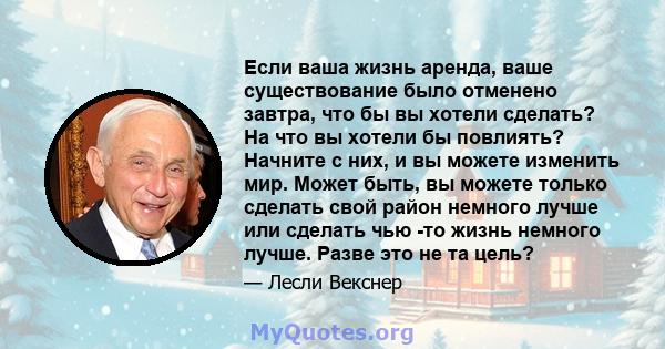 Если ваша жизнь аренда, ваше существование было отменено завтра, что бы вы хотели сделать? На что вы хотели бы повлиять? Начните с них, и вы можете изменить мир. Может быть, вы можете только сделать свой район немного