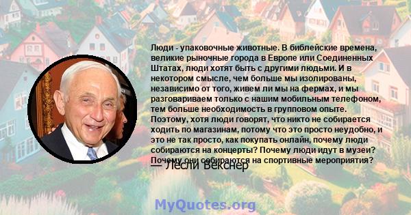 Люди - упаковочные животные. В библейские времена, великие рыночные города в Европе или Соединенных Штатах, люди хотят быть с другими людьми. И в некотором смысле, чем больше мы изолированы, независимо от того, живем ли 