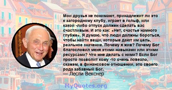 Мои друзья не понимают, принадлежит ли это к загородному клубу, играет в гольф, или какой -либо отпуск должен сделать вас счастливым. И это как: «Нет, счастье намного глубже». Я думаю, что люди должны бороться, чтобы