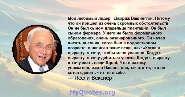 Мой любимый лидер - Джордж Вашингтон. Потому что он пришел из очень скромных обстоятельств. Он не был сыном владельца плантации. Он был сыном фермера. У него не было формального образования, очень разочарованного. Он