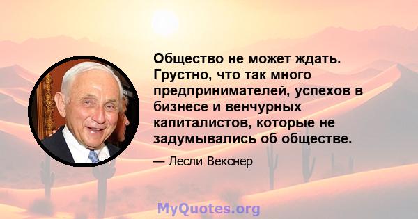 Общество не может ждать. Грустно, что так много предпринимателей, успехов в бизнесе и венчурных капиталистов, которые не задумывались об обществе.