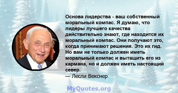 Основа лидерства - ваш собственный моральный компас. Я думаю, что лидеры лучшего качества действительно знают, где находится их моральный компас. Они получают это, когда принимают решения. Это их гид. Но вам не только