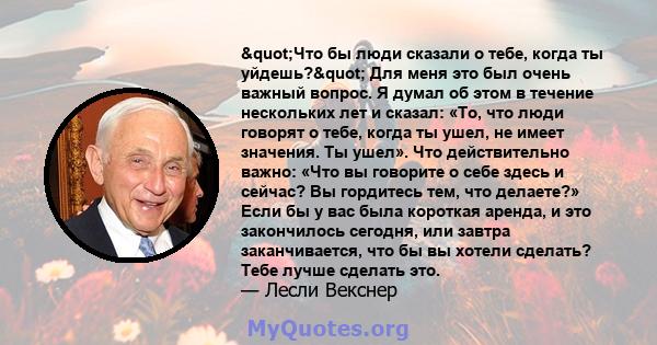 "Что бы люди сказали о тебе, когда ты уйдешь?" Для меня это был очень важный вопрос. Я думал об этом в течение нескольких лет и сказал: «То, что люди говорят о тебе, когда ты ушел, не имеет значения. Ты ушел». 