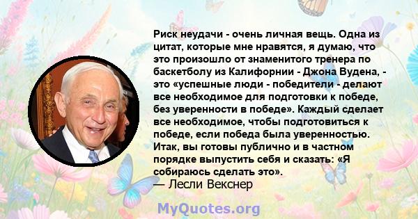 Риск неудачи - очень личная вещь. Одна из цитат, которые мне нравятся, я думаю, что это произошло от знаменитого тренера по баскетболу из Калифорнии - Джона Вудена, - это «успешные люди - победители - делают все