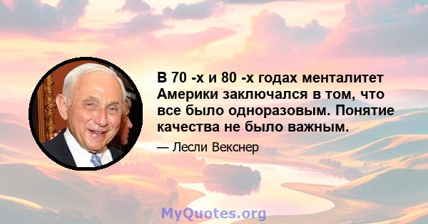 В 70 -х и 80 -х годах менталитет Америки заключался в том, что все было одноразовым. Понятие качества не было важным.