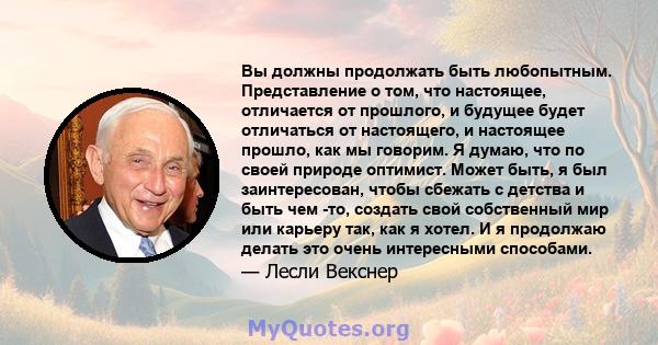 Вы должны продолжать быть любопытным. Представление о том, что настоящее, отличается от прошлого, и будущее будет отличаться от настоящего, и настоящее прошло, как мы говорим. Я думаю, что по своей природе оптимист.