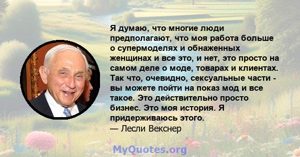 Я думаю, что многие люди предполагают, что моя работа больше о супермоделях и обнаженных женщинах и все это, и нет, это просто на самом деле о моде, товарах и клиентах. Так что, очевидно, сексуальные части - вы можете