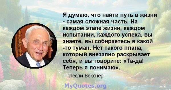 Я думаю, что найти путь в жизни - самая сложная часть. На каждом этапе жизни, каждом испытании, каждого успеха, вы знаете, вы собираетесь в какой -то туман. Нет такого плана, который внезапно раскрывает себя, и вы