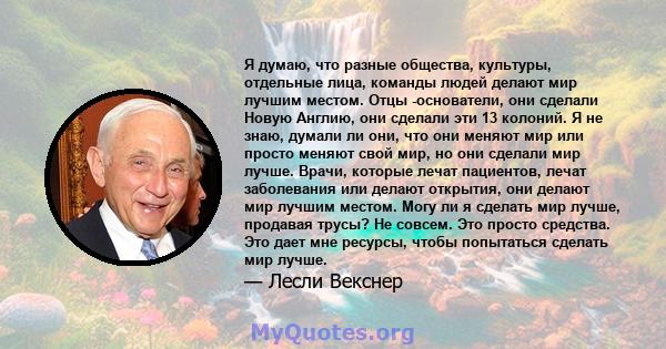 Я думаю, что разные общества, культуры, отдельные лица, команды людей делают мир лучшим местом. Отцы -основатели, они сделали Новую Англию, они сделали эти 13 колоний. Я не знаю, думали ли они, что они меняют мир или