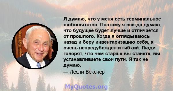 Я думаю, что у меня есть терминальное любопытство. Поэтому я всегда думаю, что будущее будет лучше и отличается от прошлого. Когда я оглядываюсь назад и беру инвентаризацию себя, я очень непредубежден и гибкий. Люди