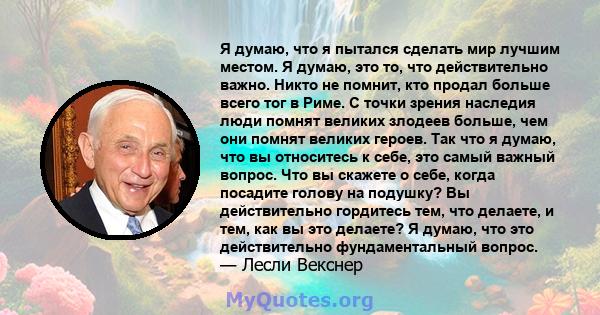 Я думаю, что я пытался сделать мир лучшим местом. Я думаю, это то, что действительно важно. Никто не помнит, кто продал больше всего тог в Риме. С точки зрения наследия люди помнят великих злодеев больше, чем они помнят 