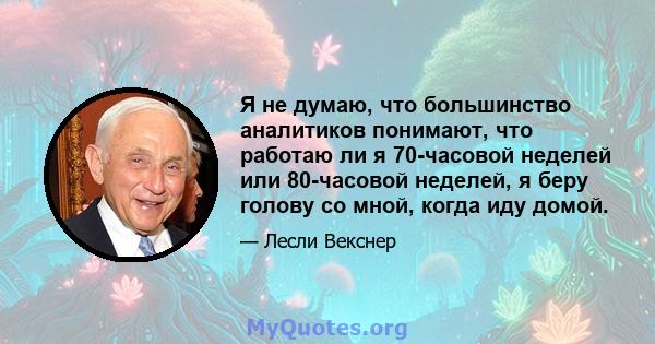 Я не думаю, что большинство аналитиков понимают, что работаю ли я 70-часовой неделей или 80-часовой неделей, я беру голову со мной, когда иду домой.