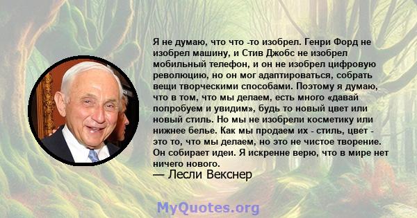 Я не думаю, что что -то изобрел. Генри Форд не изобрел машину, и Стив Джобс не изобрел мобильный телефон, и он не изобрел цифровую революцию, но он мог адаптироваться, собрать вещи творческими способами. Поэтому я