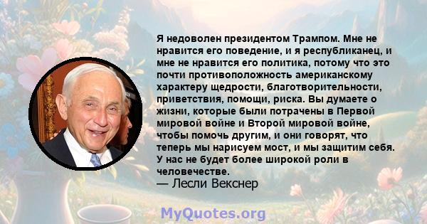 Я недоволен президентом Трампом. Мне не нравится его поведение, и я республиканец, и мне не нравится его политика, потому что это почти противоположность американскому характеру щедрости, благотворительности,