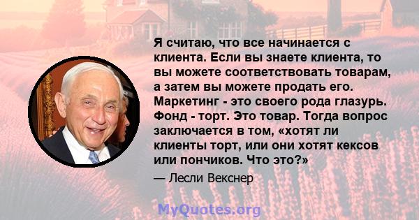 Я считаю, что все начинается с клиента. Если вы знаете клиента, то вы можете соответствовать товарам, а затем вы можете продать его. Маркетинг - это своего рода глазурь. Фонд - торт. Это товар. Тогда вопрос заключается