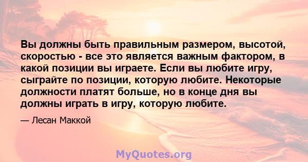 Вы должны быть правильным размером, высотой, скоростью - все это является важным фактором, в какой позиции вы играете. Если вы любите игру, сыграйте по позиции, которую любите. Некоторые должности платят больше, но в