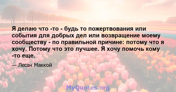 Я делаю что -то - будь то пожертвования или события для добрых дел или возвращение моему сообществу - по правильной причине: потому что я хочу. Потому что это лучшее. Я хочу помочь кому -то еще.