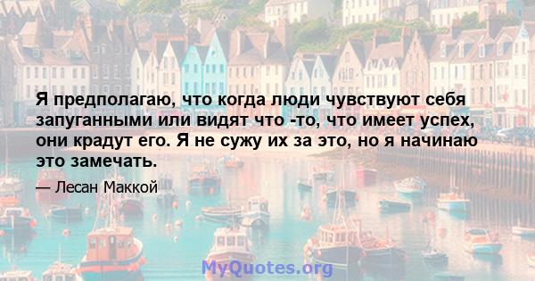 Я предполагаю, что когда люди чувствуют себя запуганными или видят что -то, что имеет успех, они крадут его. Я не сужу их за это, но я начинаю это замечать.