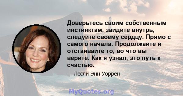 Доверьтесь своим собственным инстинктам, зайдите внутрь, следуйте своему сердцу. Прямо с самого начала. Продолжайте и отстаивайте то, во что вы верите. Как я узнал, это путь к счастью.