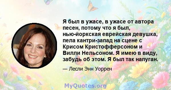 Я был в ужасе, в ужасе от автора песен, потому что я был, нью-йоркская еврейская девушка, пела кантри-запад на сцене с Крисом Кристофферсоном и Вилли Нельсоном. Я имею в виду, забудь об этом. Я был так напуган.