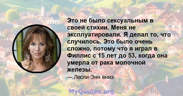 Это не было сексуальным в своей стихии. Меня не эксплуатировали. Я делал то, что случилось. Это было очень сложно, потому что я играл в Филлис с 15 лет до 53, когда она умерла от рака молочной железы.