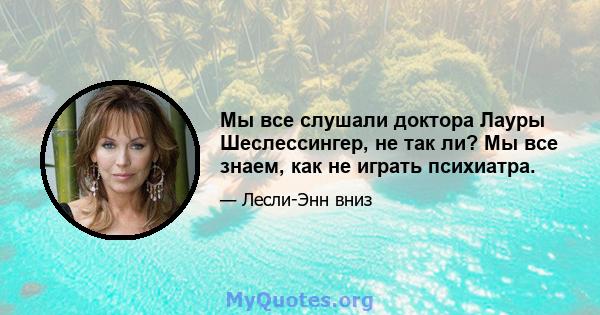 Мы все слушали доктора Лауры Шеслессингер, не так ли? Мы все знаем, как не играть психиатра.