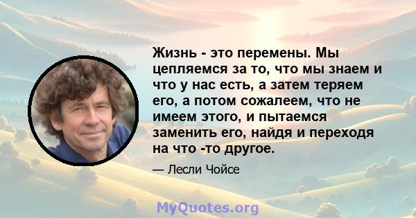 Жизнь - это перемены. Мы цепляемся за то, что мы знаем и что у нас есть, а затем теряем его, а потом сожалеем, что не имеем этого, и пытаемся заменить его, найдя и переходя на что -то другое.