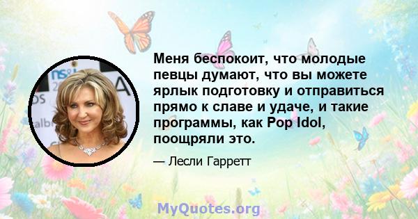 Меня беспокоит, что молодые певцы думают, что вы можете ярлык подготовку и отправиться прямо к славе и удаче, и такие программы, как Pop Idol, поощряли это.