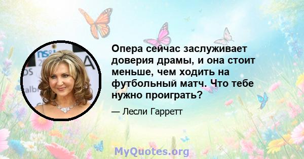 Опера сейчас заслуживает доверия драмы, и она стоит меньше, чем ходить на футбольный матч. Что тебе нужно проиграть?