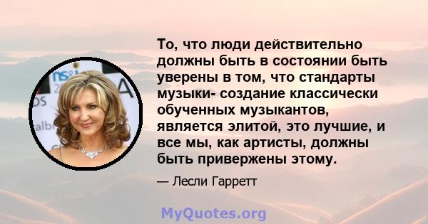 То, что люди действительно должны быть в состоянии быть уверены в том, что стандарты музыки- создание классически обученных музыкантов, является элитой, это лучшие, и все мы, как артисты, должны быть привержены этому.