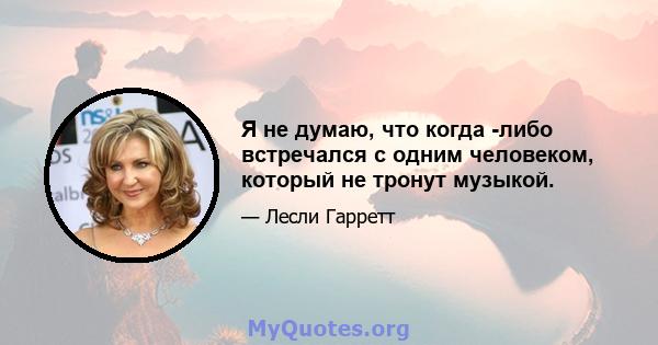 Я не думаю, что когда -либо встречался с одним человеком, который не тронут музыкой.