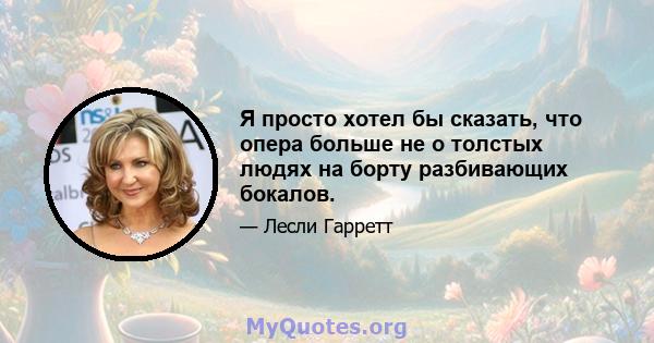 Я просто хотел бы сказать, что опера больше не о толстых людях на борту разбивающих бокалов.