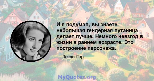 И я подумал, вы знаете, небольшая гендерная путаница делает лучше. Немного невзгод в жизни в раннем возрасте. Это построение персонажа.