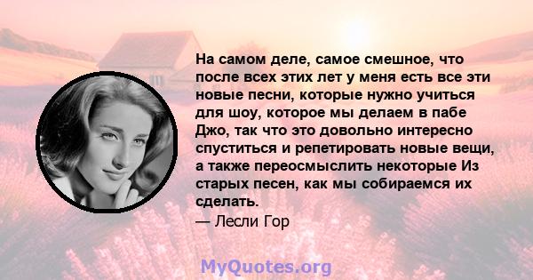 На самом деле, самое смешное, что после всех этих лет у меня есть все эти новые песни, которые нужно учиться для шоу, которое мы делаем в пабе Джо, так что это довольно интересно спуститься и репетировать новые вещи, а