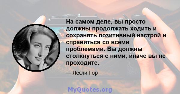 На самом деле, вы просто должны продолжать ходить и сохранять позитивный настрой и справиться со всеми проблемами. Вы должны столкнуться с ними, иначе вы не проходите.