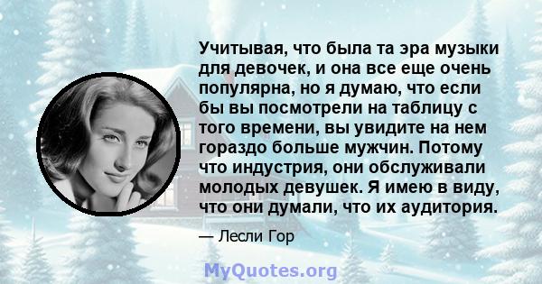 Учитывая, что была та эра музыки для девочек, и она все еще очень популярна, но я думаю, что если бы вы посмотрели на таблицу с того времени, вы увидите на нем гораздо больше мужчин. Потому что индустрия, они