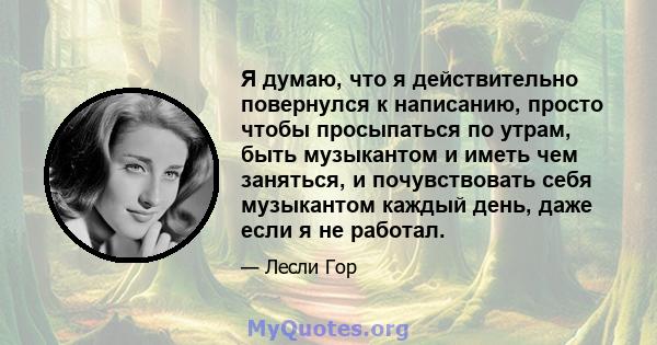 Я думаю, что я действительно повернулся к написанию, просто чтобы просыпаться по утрам, быть музыкантом и иметь чем заняться, и почувствовать себя музыкантом каждый день, даже если я не работал.